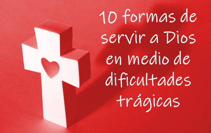 10 formas de servir a Dios en medio de dificultades trágicas